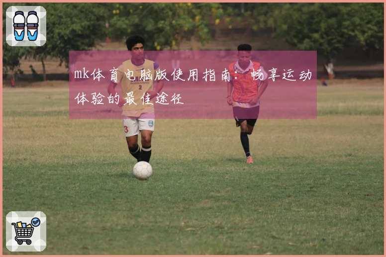 mk体育电脑版使用指南：畅享运动体验的最佳途径