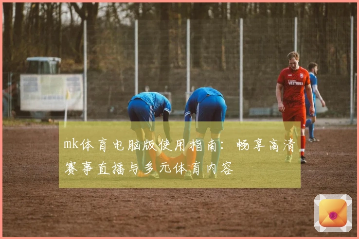 mk体育电脑版使用指南：畅享高清赛事直播与多元体育内容