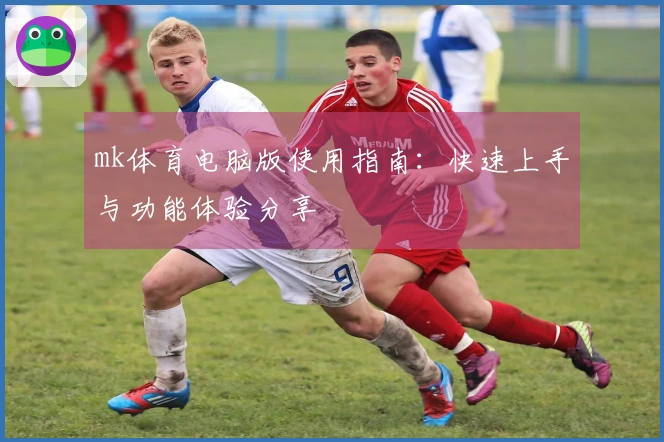 mk体育电脑版使用指南：快速上手与功能体验分享