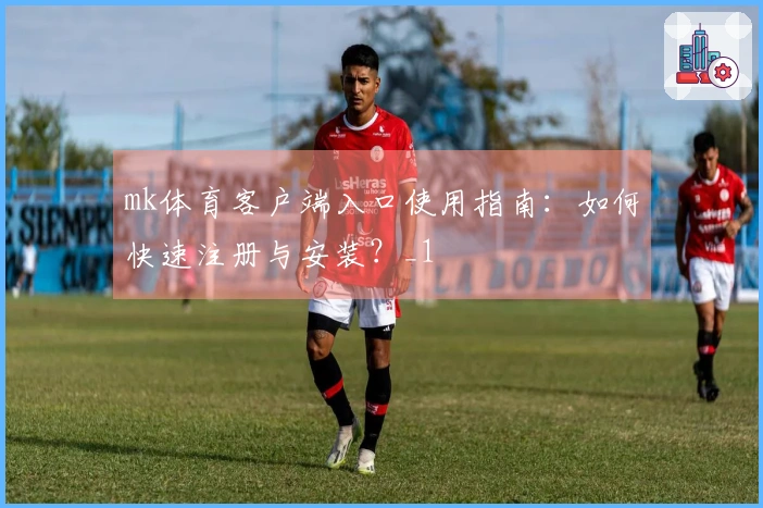 mk体育客户端入口使用指南：如何快速注册与安装？_1